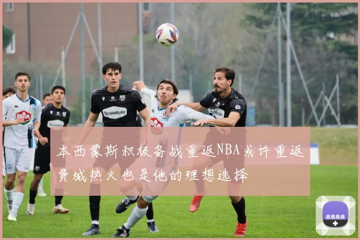 本西蒙斯积极备战重返NBA或许重返费城热火也是他的理想选择