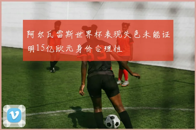 阿尔瓦雷斯世界杯表现失色未能证明15亿欧元身价合理性