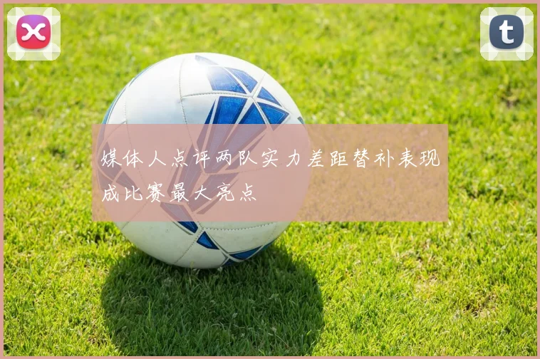 媒体人点评两队实力差距替补表现成比赛最大亮点